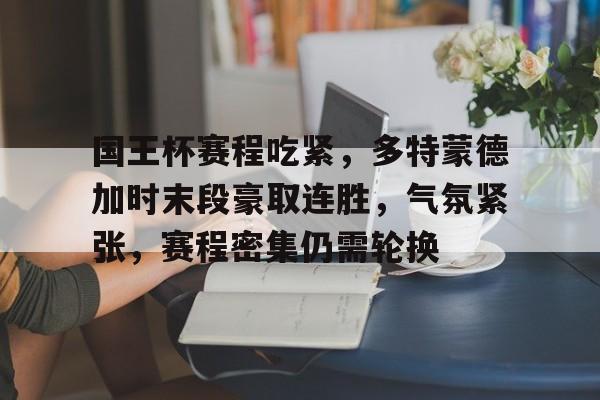 国王杯赛程吃紧，多特蒙德加时末段豪取连胜，气氛紧张，赛程密集仍需轮换的简单介绍