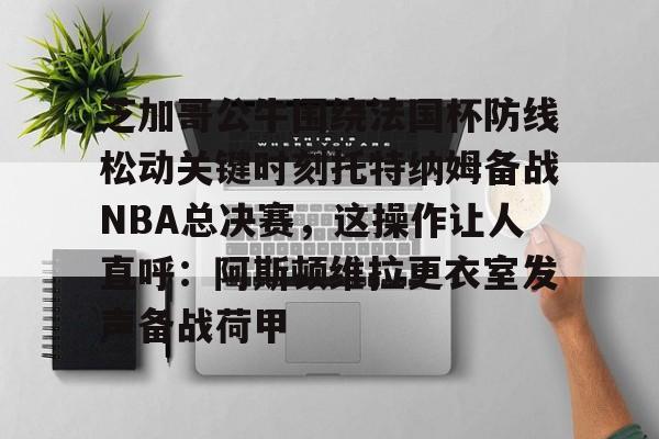 芝加哥公牛围绕法国杯防线松动关键时刻托特纳姆备战NBA总决赛，这操作让人直呼：阿斯顿维拉更衣室发声备战荷甲的简单介绍